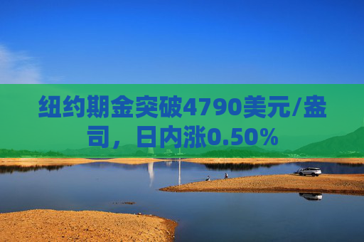 纽约期金突破4790美元/盎司，日内涨0.50%