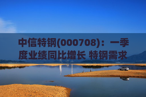 中信特钢(000708)：一季度业绩同比增长 特钢需求前景向好  第1张