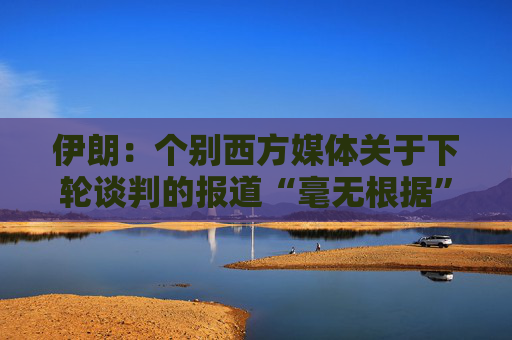 伊朗：个别西方媒体关于下轮谈判的报道“毫无根据”