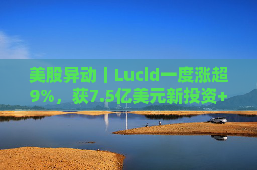 美股异动丨Lucid一度涨超9%，获7.5亿美元新投资+扩大与优步合作