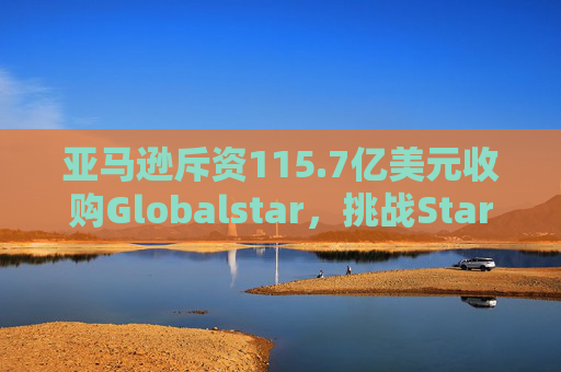 亚马逊斥资115.7亿美元收购Globalstar，挑战Starlink