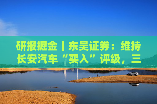 研报掘金丨东吴证券：维持长安汽车“买入”评级，三大计划稳步推进