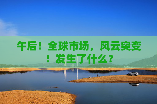 午后！全球市场，风云突变！发生了什么？