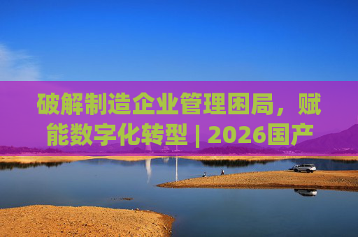 破解制造企业管理困局，赋能数字化转型 | 2026国产生产管理型ERP软件综合排名