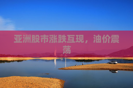 亚洲股市涨跌互现，油价震荡