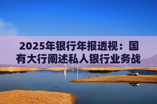 2025年银行年报透视：国有大行阐述私人银行业务战略 股份行亮成绩