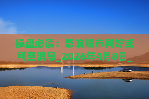 操盘必读：影响股市利好或利空消息_2026年4月8日_财经新闻