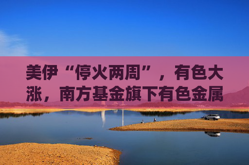 美伊“停火两周”，有色大涨，南方基金旗下有色金属ETF南方(512400)涨5.27%，成交额超9.56亿元