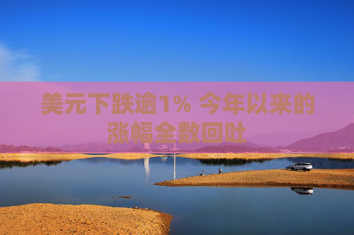 美元下跌逾1% 今年以来的涨幅全数回吐