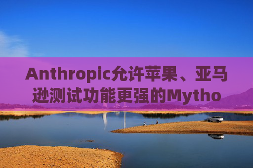 Anthropic允许苹果、亚马逊测试功能更强的Mythos模型