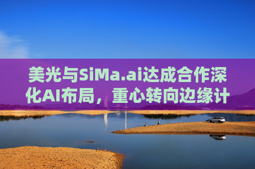 美光与SiMa.ai达成合作深化AI布局，重心转向边缘计算与机器人技术