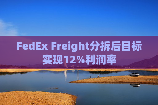 FedEx Freight分拆后目标实现12%利润率