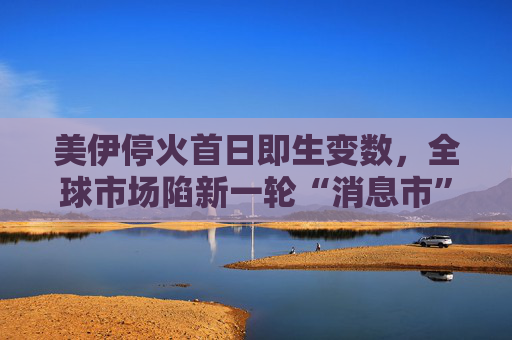 美伊停火首日即生变数，全球市场陷新一轮“消息市”