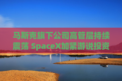 马斯克旗下公司高管层持续震荡 SpaceX加紧游说投资者