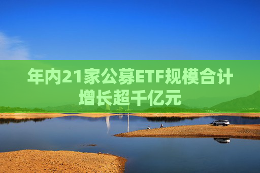 年内21家公募ETF规模合计增长超千亿元