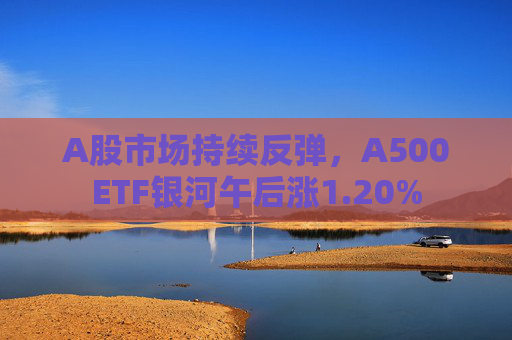 A股市场持续反弹，A500ETF银河午后涨1.20%