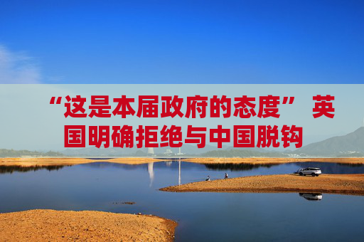 “这是本届政府的态度” 英国明确拒绝与中国脱钩