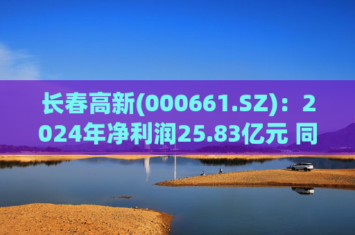 长春高新(000661.SZ)：2024年净利润25.83亿元 同比减少43.01%