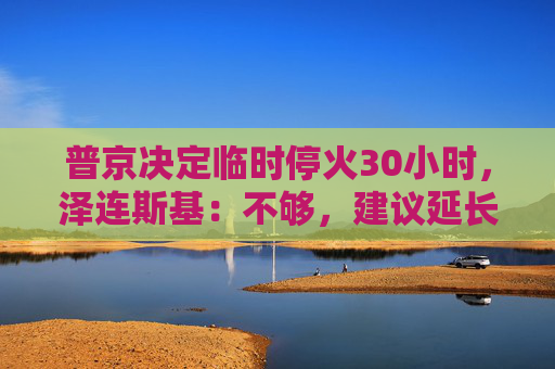 普京决定临时停火30小时，泽连斯基：不够，建议延长停火至30天