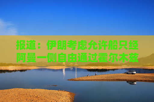 报道：伊朗考虑允许船只经阿曼一侧自由通过霍尔木兹海峡
