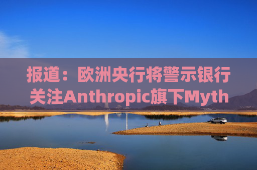 报道：欧洲央行将警示银行关注Anthropic旗下Mythos模型风险