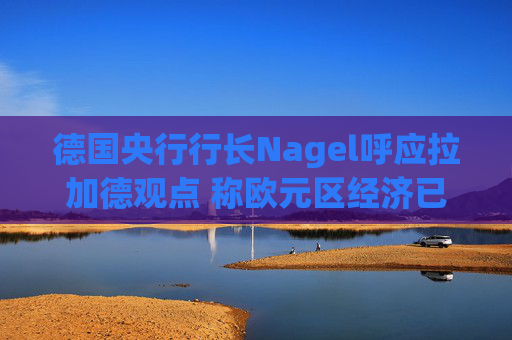 德国央行行长Nagel呼应拉加德观点 称欧元区经济已偏离基准情境