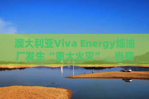 澳大利亚Viva Energy炼油厂发生“重大火灾”，当局确认火势尚未得到控制