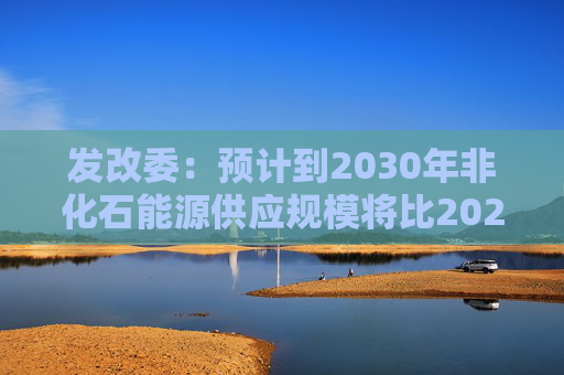 发改委：预计到2030年非化石能源供应规模将比2025年显著增长 2035年比2025年实现倍增