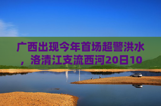 广西出现今年首场超警洪水，洛清江支流西河20日10时50分出现超警0.37米洪水