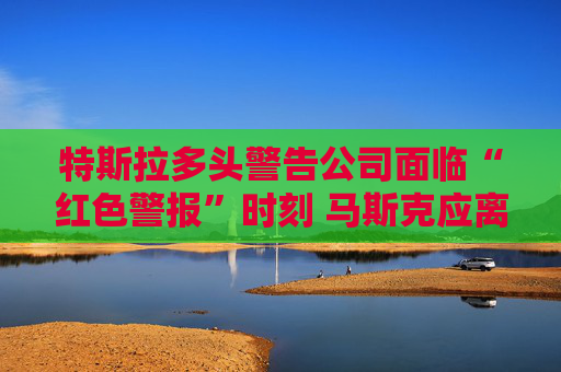特斯拉多头警告公司面临“红色警报”时刻 马斯克应离开政府效率部