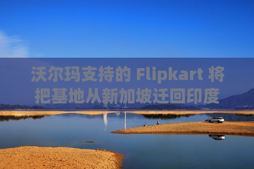 沃尔玛支持的 Flipkart 将把基地从新加坡迁回印度