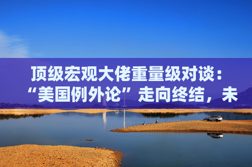 顶级宏观大佬重量级对谈：“美国例外论”走向终结，未来五年美国资产将跑输全球