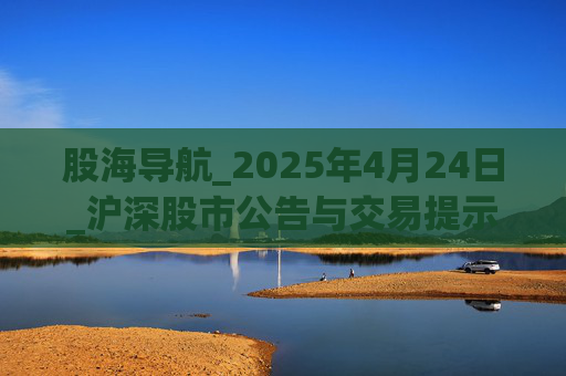 股海导航_2025年4月24日_沪深股市公告与交易提示  第1张