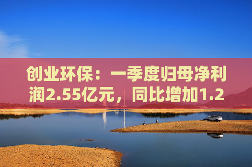 创业环保：一季度归母净利润2.55亿元，同比增加1.26%