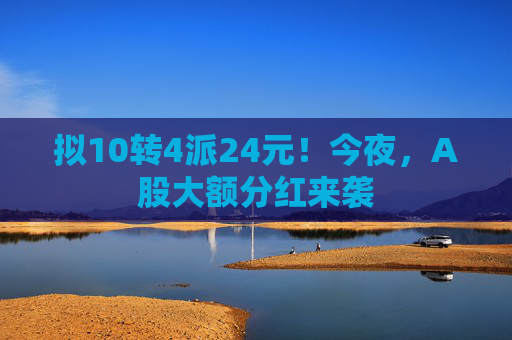 拟10转4派24元！今夜，A股大额分红来袭