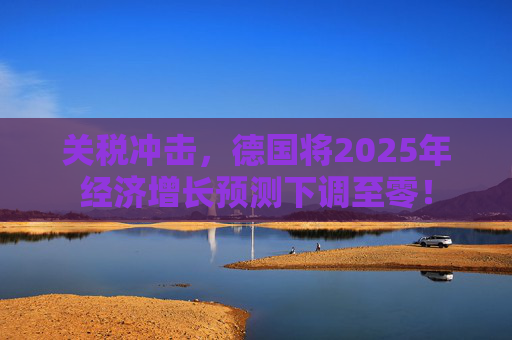 关税冲击，德国将2025年经济增长预测下调至零！