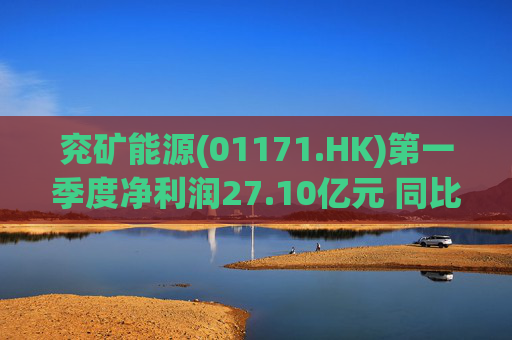 兖矿能源(01171.HK)第一季度净利润27.10亿元 同比减少27.9%