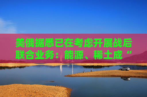 美俄据悉已在考虑开展战后联合业务:能源、稀土成“橄榄枝”! 第1张 美俄据悉已在考虑开展战后联合业务:能源、稀土成“橄榄枝”! 第1张