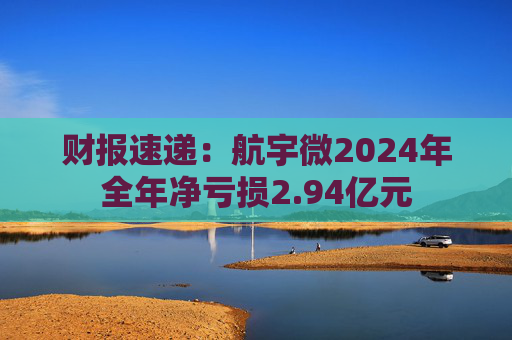 财报速递：航宇微2024年全年净亏损2.94亿元