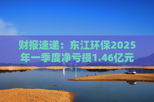 财报速递：东江环保2025年一季度净亏损1.46亿元