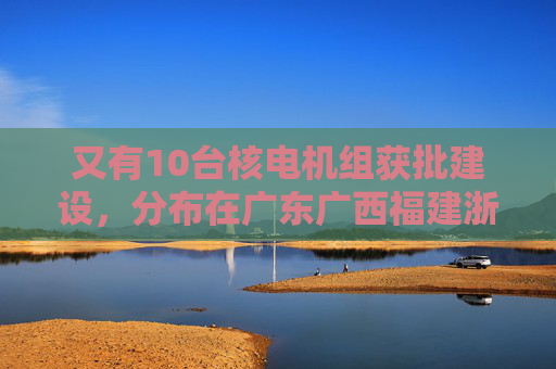 又有10台核电机组获批建设，分布在广东广西福建浙江山东
