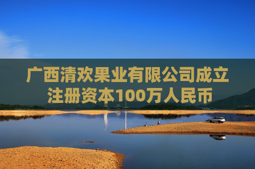 广西清欢果业有限公司成立 注册资本100万人民币