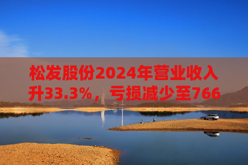 松发股份2024年营业收入升33.3%，亏损减少至7664万元