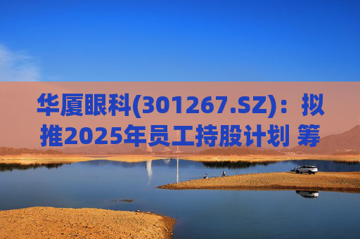 华厦眼科(301267.SZ)：拟推2025年员工持股计划 筹资总额上限为7241.78万元