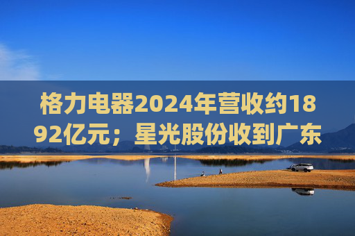 格力电器2024年营收约1892亿元；星光股份收到广东证监局警示函 | 公告精选