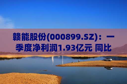 赣能股份(000899.SZ)：一季度净利润1.93亿元 同比下降5.19%