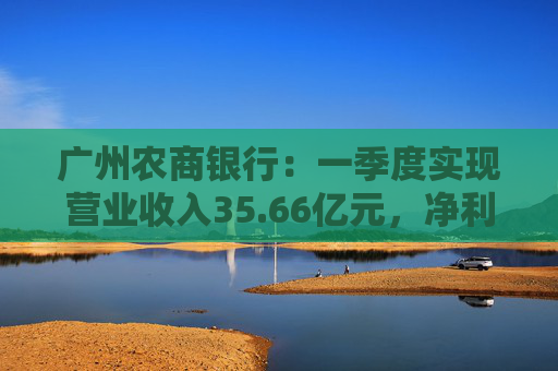 广州农商银行：一季度实现营业收入35.66亿元，净利润12.14亿元  第1张