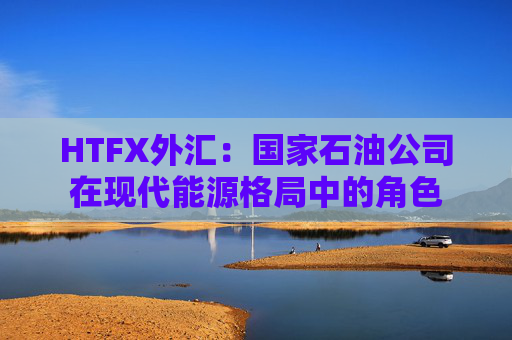 HTFX外汇：国家石油公司在现代能源格局中的角色