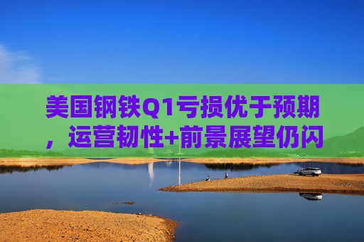 美国钢铁Q1亏损优于预期，运营韧性+前景展望仍闪烁积极信号