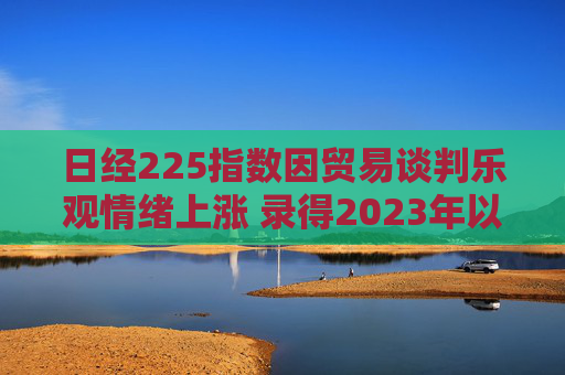 日经225指数因贸易谈判乐观情绪上涨 录得2023年以来最长连涨纪录 第1张 日经225指数因贸易谈判乐观情绪上涨 录得2023年以来最长连涨纪录 第1张
